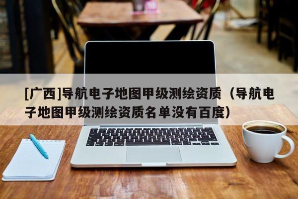[廣西]導(dǎo)航電子地圖甲級(jí)測(cè)繪資質(zhì)（導(dǎo)航電子地圖甲級(jí)測(cè)繪資質(zhì)名單沒(méi)有百度）