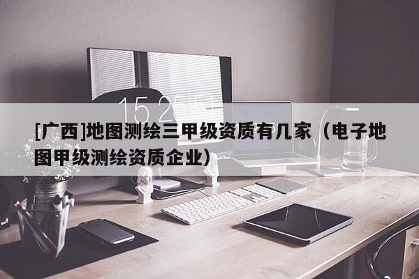 [廣西]地圖測(cè)繪三甲級(jí)資質(zhì)有幾家（電子地圖甲級(jí)測(cè)繪資質(zhì)企業(yè)）
