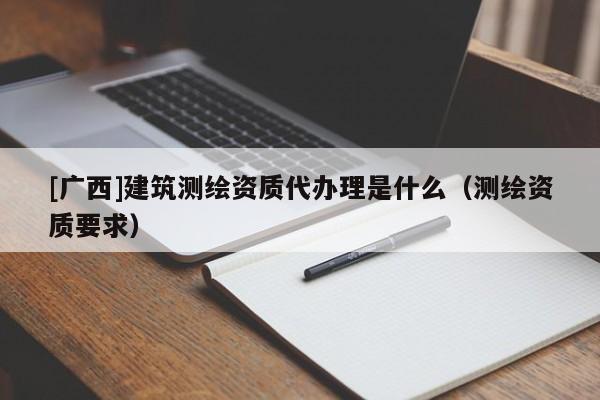 [廣西]建筑測(cè)繪資質(zhì)代辦理是什么（測(cè)繪資質(zhì)要求）