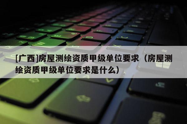 [廣西]房屋測(cè)繪資質(zhì)甲級(jí)單位要求（房屋測(cè)繪資質(zhì)甲級(jí)單位要求是什么）