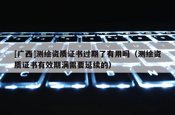 [廣西]測繪資質(zhì)證書過期了有用嗎（測繪資質(zhì)證書有效期滿需要延續(xù)的）