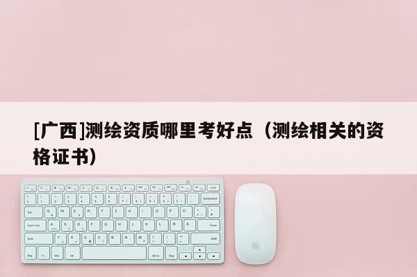 [廣西]測繪資質(zhì)哪里考好點（測繪相關的資格證書）