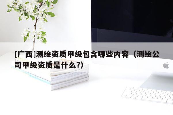 [廣西]測(cè)繪資質(zhì)甲級(jí)包含哪些內(nèi)容（測(cè)繪公司甲級(jí)資質(zhì)是什么?）