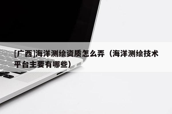[廣西]海洋測繪資質(zhì)怎么弄（海洋測繪技術平臺主要有哪些）