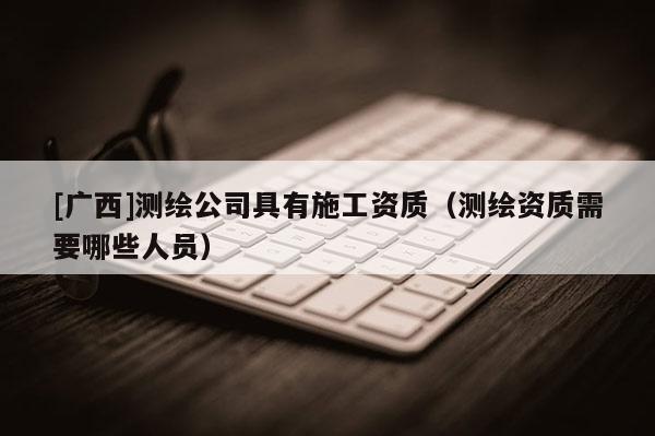[廣西]測(cè)繪公司具有施工資質(zhì)（測(cè)繪資質(zhì)需要哪些人員）
