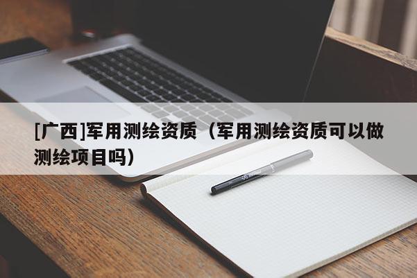 [廣西]軍用測(cè)繪資質(zhì)（軍用測(cè)繪資質(zhì)可以做測(cè)繪項(xiàng)目嗎）