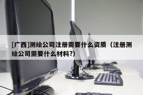 [廣西]測繪公司注冊(cè)需要什么資質(zhì)（注冊(cè)測繪公司需要什么材料?）