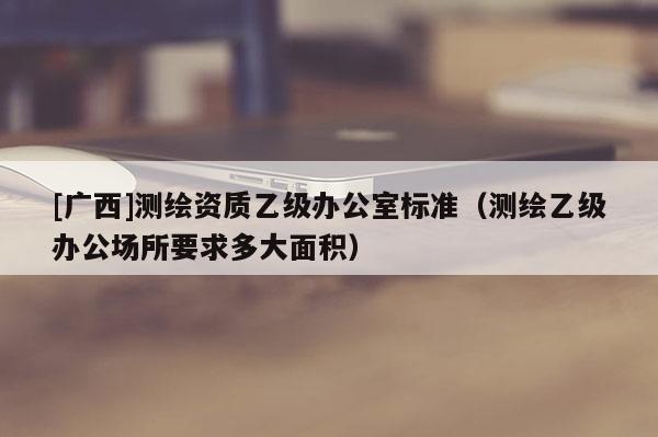 [廣西]測繪資質(zhì)乙級辦公室標準（測繪乙級辦公場所要求多大面積）