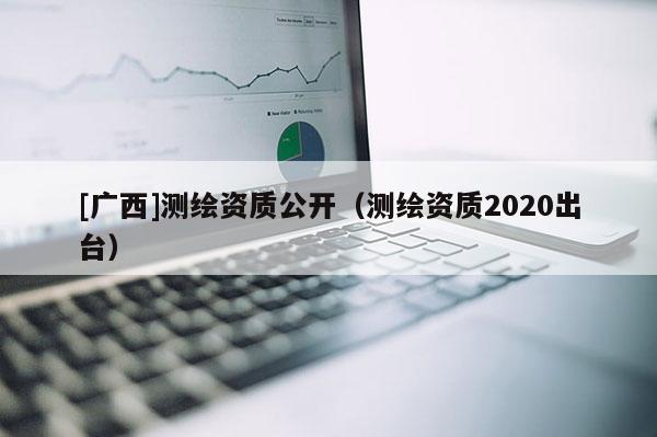[廣西]測(cè)繪資質(zhì)公開（測(cè)繪資質(zhì)2020出臺(tái)）