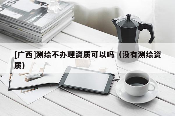 [廣西]測繪不辦理資質(zhì)可以嗎（沒有測繪資質(zhì)）