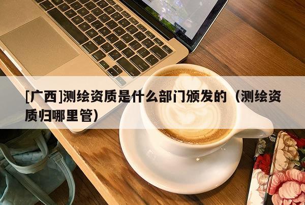 [廣西]測繪資質(zhì)是什么部門頒發(fā)的（測繪資質(zhì)歸哪里管）