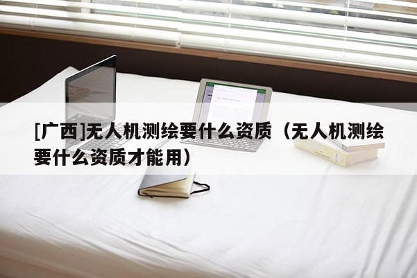 [廣西]無人機(jī)測繪要什么資質(zhì)（無人機(jī)測繪要什么資質(zhì)才能用）