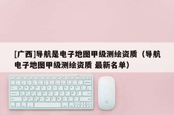 [廣西]導(dǎo)航是電子地圖甲級測繪資質(zhì)（導(dǎo)航電子地圖甲級測繪資質(zhì) 最新名單）