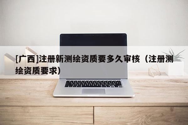 [廣西]注冊新測繪資質(zhì)要多久審核（注冊測繪資質(zhì)要求）