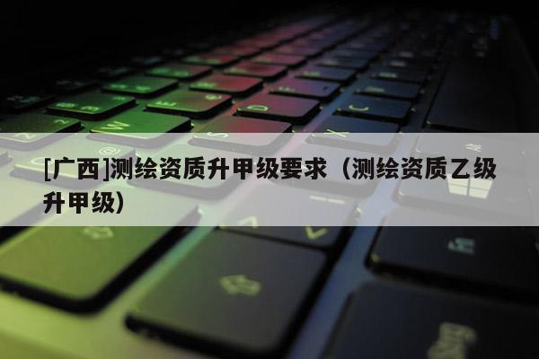 [廣西]測繪資質(zhì)升甲級(jí)要求（測繪資質(zhì)乙級(jí)升甲級(jí)）