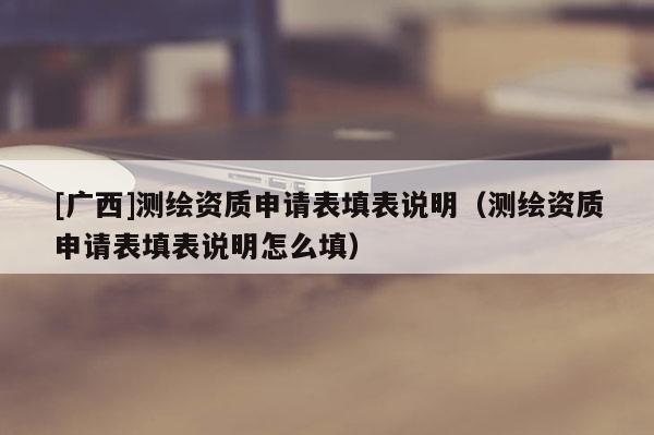 [廣西]測(cè)繪資質(zhì)申請(qǐng)表填表說明（測(cè)繪資質(zhì)申請(qǐng)表填表說明怎么填）