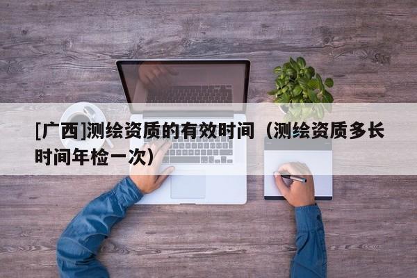 [廣西]測(cè)繪資質(zhì)的有效時(shí)間（測(cè)繪資質(zhì)多長(zhǎng)時(shí)間年檢一次）