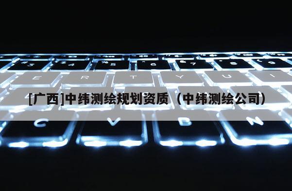 [廣西]中緯測(cè)繪規(guī)劃資質(zhì)（中緯測(cè)繪公司）