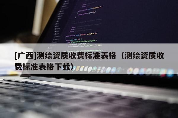 [廣西]測(cè)繪資質(zhì)收費(fèi)標(biāo)準(zhǔn)表格（測(cè)繪資質(zhì)收費(fèi)標(biāo)準(zhǔn)表格下載）