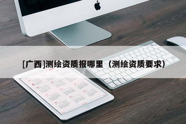 [廣西]測(cè)繪資質(zhì)報(bào)哪里（測(cè)繪資質(zhì)要求）
