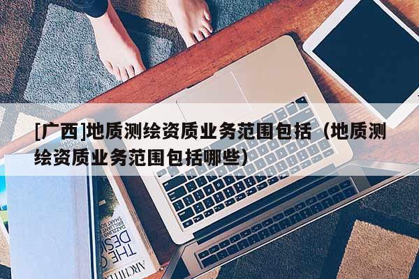 [廣西]地質(zhì)測(cè)繪資質(zhì)業(yè)務(wù)范圍包括（地質(zhì)測(cè)繪資質(zhì)業(yè)務(wù)范圍包括哪些）
