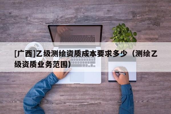 [廣西]乙級(jí)測(cè)繪資質(zhì)成本要求多少（測(cè)繪乙級(jí)資質(zhì)業(yè)務(wù)范圍）