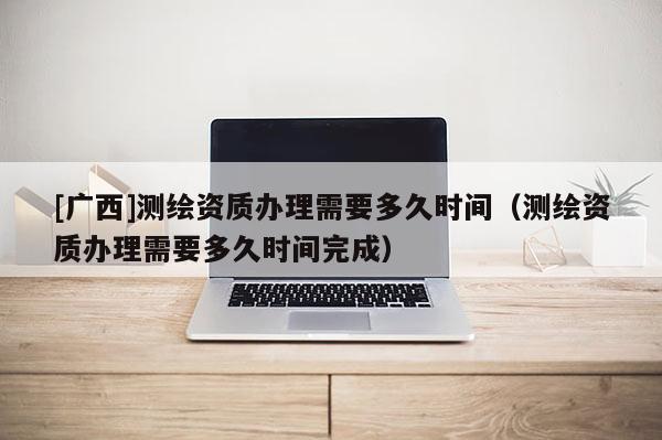 [廣西]測(cè)繪資質(zhì)辦理需要多久時(shí)間（測(cè)繪資質(zhì)辦理需要多久時(shí)間完成）