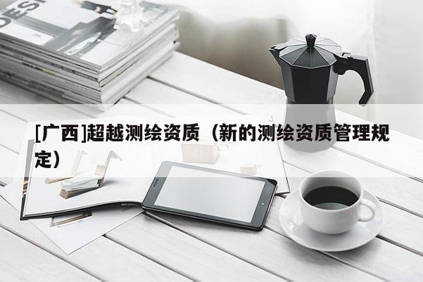 [廣西]超越測(cè)繪資質(zhì)（新的測(cè)繪資質(zhì)管理規(guī)定）