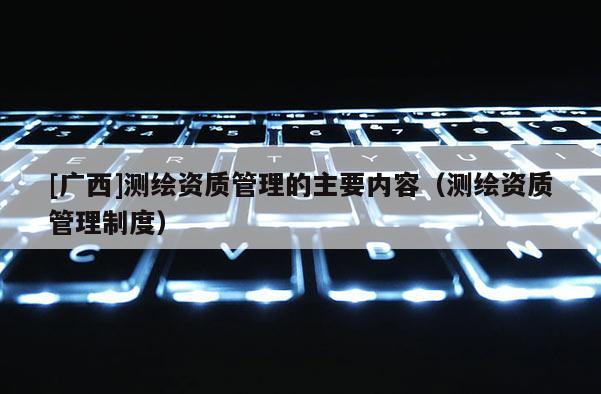 [廣西]測繪資質管理的主要內容（測繪資質管理制度）