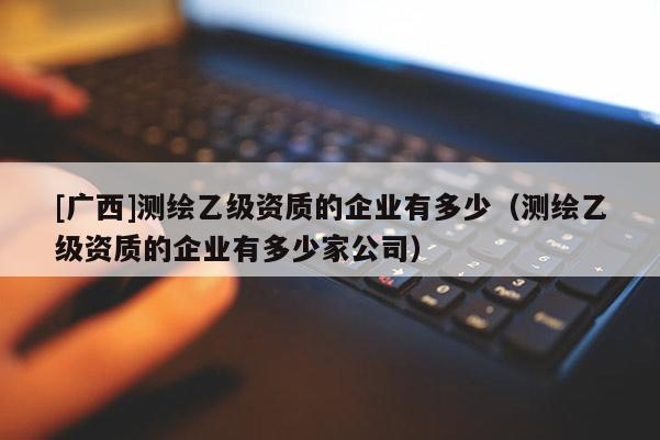 [廣西]測繪乙級資質的企業(yè)有多少（測繪乙級資質的企業(yè)有多少家公司）