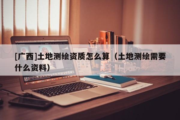 [廣西]土地測繪資質(zhì)怎么算（土地測繪需要什么資料）