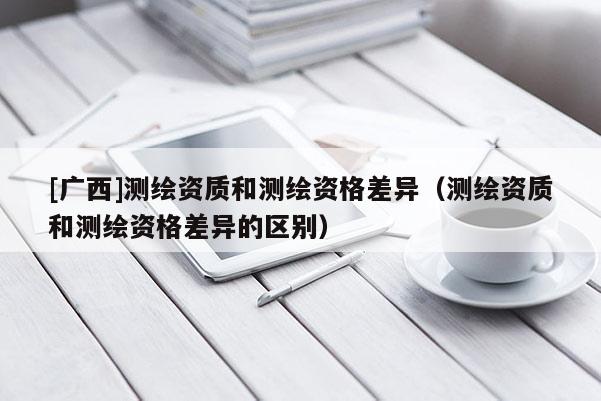 [廣西]測繪資質和測繪資格差異（測繪資質和測繪資格差異的區(qū)別）