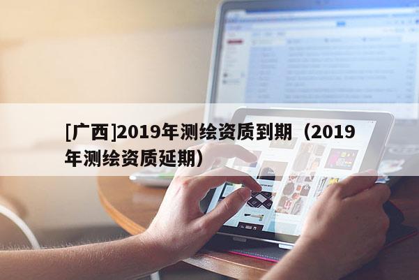 [廣西]2019年測(cè)繪資質(zhì)到期（2019年測(cè)繪資質(zhì)延期）