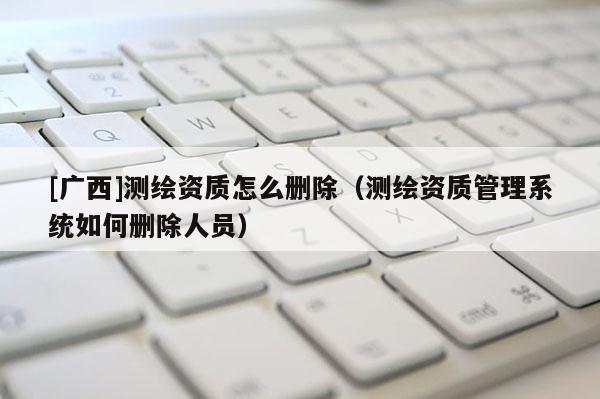 [廣西]測繪資質(zhì)怎么刪除（測繪資質(zhì)管理系統(tǒng)如何刪除人員）