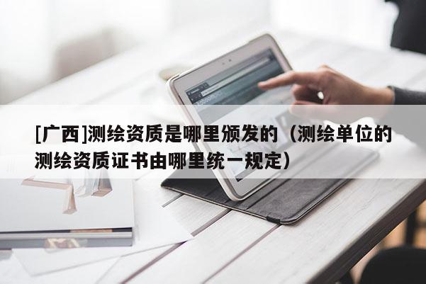 [廣西]測(cè)繪資質(zhì)是哪里頒發(fā)的（測(cè)繪單位的測(cè)繪資質(zhì)證書由哪里統(tǒng)一規(guī)定）