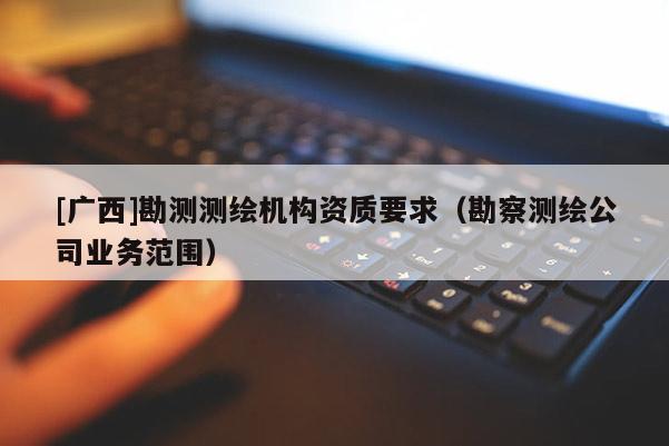 [廣西]勘測測繪機(jī)構(gòu)資質(zhì)要求（勘察測繪公司業(yè)務(wù)范圍）