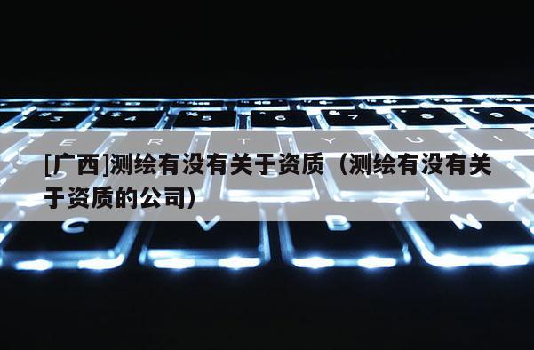 [廣西]測(cè)繪有沒有關(guān)于資質(zhì)（測(cè)繪有沒有關(guān)于資質(zhì)的公司）