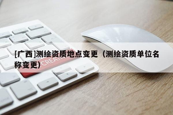 [廣西]測(cè)繪資質(zhì)地點(diǎn)變更（測(cè)繪資質(zhì)單位名稱變更）