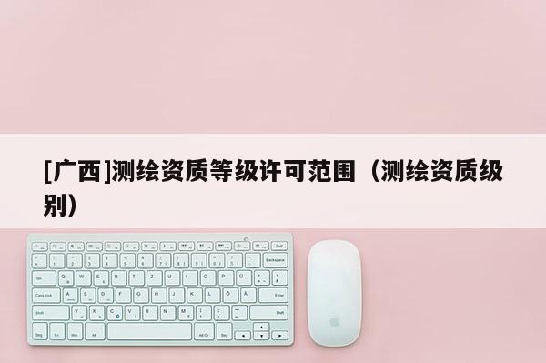 [廣西]測繪資質(zhì)等級許可范圍（測繪資質(zhì)級別）