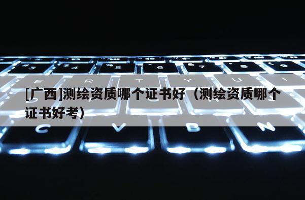 [廣西]測(cè)繪資質(zhì)哪個(gè)證書好（測(cè)繪資質(zhì)哪個(gè)證書好考）