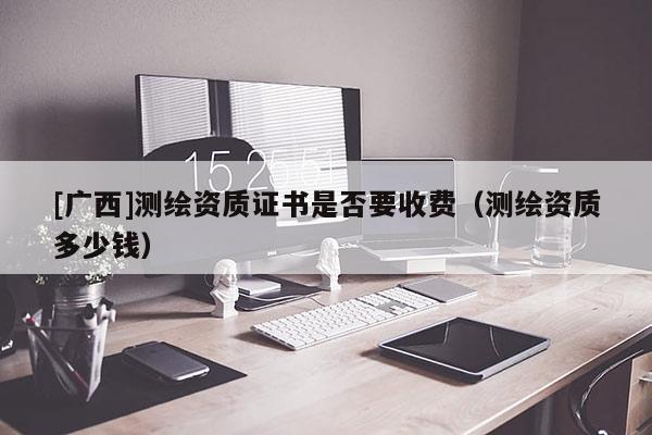 [廣西]測繪資質(zhì)證書是否要收費（測繪資質(zhì)多少錢）
