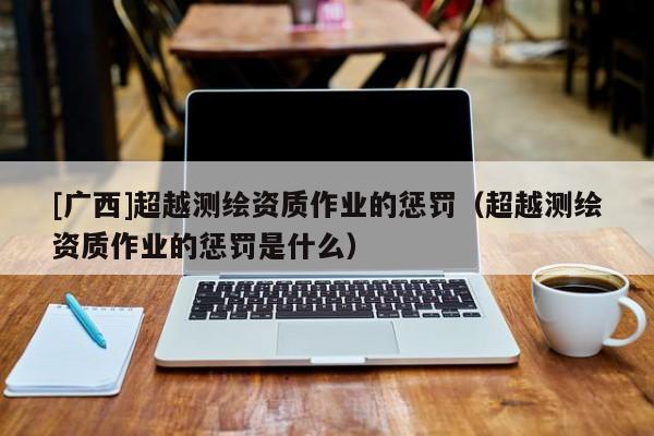 [廣西]超越測繪資質作業(yè)的懲罰（超越測繪資質作業(yè)的懲罰是什么）