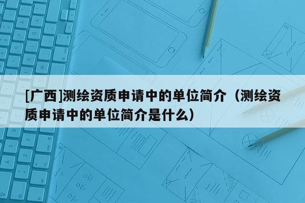 [廣西]測(cè)繪資質(zhì)申請(qǐng)中的單位簡(jiǎn)介（測(cè)繪資質(zhì)申請(qǐng)中的單位簡(jiǎn)介是什么）