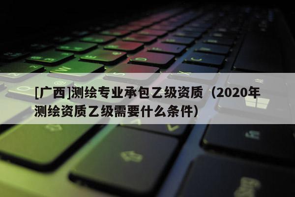 [廣西]測繪專業(yè)承包乙級資質(zhì)（2020年測繪資質(zhì)乙級需要什么條件）