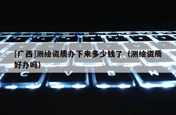 [廣西]測繪資質(zhì)辦下來多少錢了（測繪資質(zhì)好辦嗎）