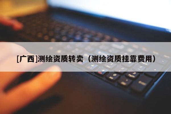 [廣西]測(cè)繪資質(zhì)轉(zhuǎn)賣（測(cè)繪資質(zhì)掛靠費(fèi)用）
