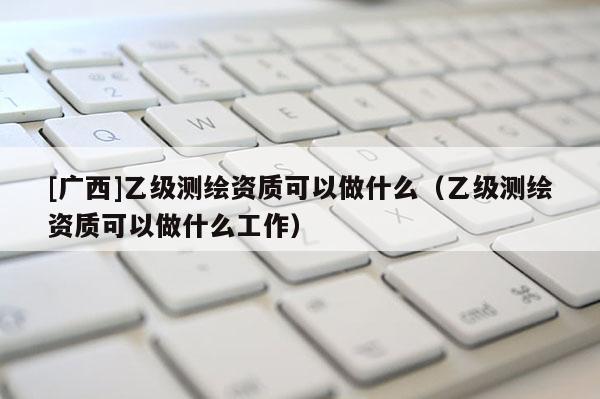 [廣西]乙級測繪資質可以做什么（乙級測繪資質可以做什么工作）