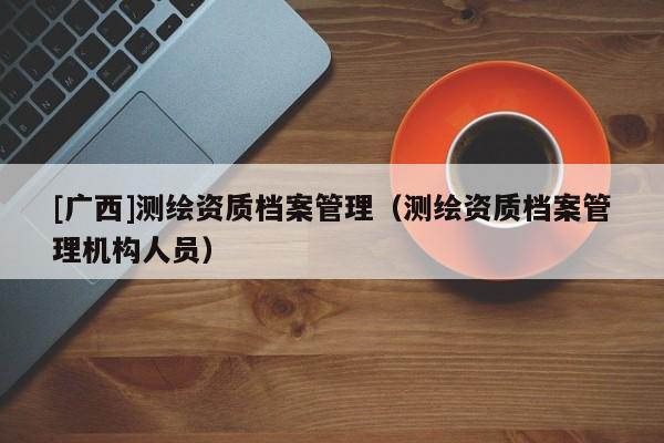 [廣西]測(cè)繪資質(zhì)檔案管理（測(cè)繪資質(zhì)檔案管理機(jī)構(gòu)人員）
