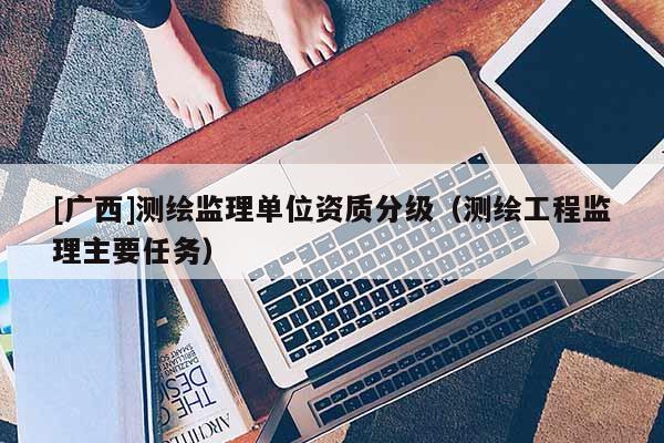 [廣西]測繪監(jiān)理單位資質(zhì)分級（測繪工程監(jiān)理主要任務(wù)）