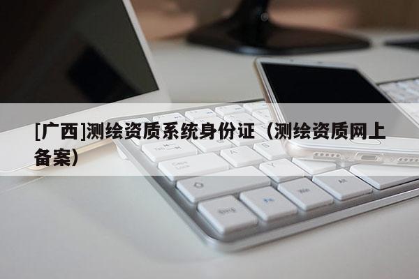 [廣西]測(cè)繪資質(zhì)系統(tǒng)身份證（測(cè)繪資質(zhì)網(wǎng)上備案）